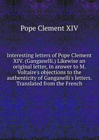 Interesting letters of Pope Clement XIV. (Ganganelli.) Likewise an original letter, in answer to M. Voltaire's objections to the authenticity of Ganganelli's letters. Translated from the French.
