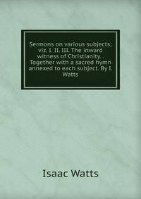 Sermons on various subjects; viz. I. II. III. The inward witness of Christianity. . Together with a sacred hymn annexed to each subject. By I. Watts.