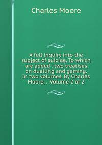A full inquiry into the subject of suicide. To which are added . two treatises on duelling and gaming. In two volumes. By Charles Moore, . Volume 2 of 2