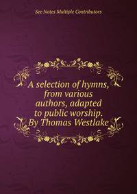 A selection of hymns, from various authors, adapted to public worship. By Thomas Westlake.