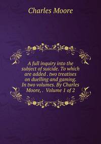 A full inquiry into the subject of suicide. To which are added . two treatises on duelling and gaming. In two volumes. By Charles Moore, . Volume 1 of 2