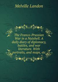 The Franco-Prussian War in a Nutshell. A daily diary of diplomacy, battles, and war literature. With portraits, and maps, etc.