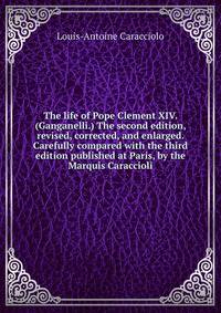 The life of Pope Clement XIV. (Ganganelli.) The second edition, revised, corrected, and enlarged. Carefully compared with the third edition published at Paris, by the Marquis Caraccioli.
