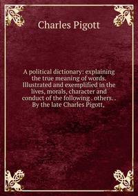 A political dictionary: explaining the true meaning of words. Illustrated and exemplified in the lives, morals, character and conduct of the following . others. . By the late Charles Pigott, .