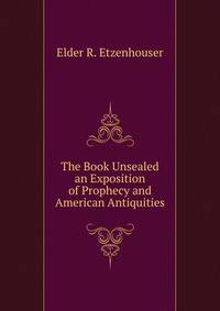 The Book Unsealed an Exposition of Prophecy and American Antiquities
