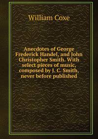 Anecdotes of George Frederick Handel, and John Christopher Smith. With select pieces of music, composed by J. C. Smith, never before published.