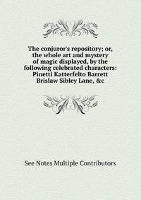 The conjuror's repository; or, the whole art and mystery of magic displayed, by the following celebrated characters: Pinetti Katterfelto Barrett Brislaw Sibley Lane, &amp;c.