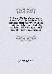 A plan of Mr. Pope's garden, as it was left at his death: with a plan and perspective view of the grotto. All taken by J. Serle, his gardener. With an . spars, and ores of which it is composed