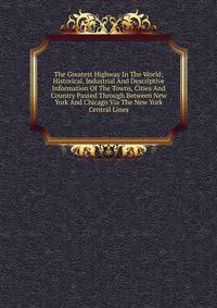 The Greatest Highway In The World; Historical, Industrial And Descriptive Information Of The Towns, Cities And Country Passed Through Between New York And Chicago Via The New York Central Lines