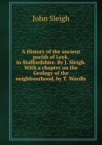 A History of the ancient parish of Leek, in Staffordshire. By J. Sleigh. With a chapter on the Geology of the neighbourhood, by T. Wardle.
