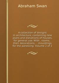 A collection of designs in architecture, containing new plans and elevations of houses, for general use. With . rooms; . their decorations, . . mouldings for the panelling Volume 2 of 2