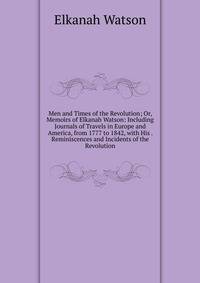 Men and Times of the Revolution; Or, Memoirs of Elkanah Watson: Including Journals of Travels in Europe and America, from 1777 to 1842, with His . Reminiscences and Incidents of the Revolution