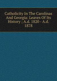 Catholicity In The Carolinas And Georgia: Leaves Of Its History ; A.d. 1820 - A.d. 1878