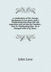 A vindication of Mr. George Buchanan in two parts. part I. Vindicating him from the vile aspersion cast on him by Camden, . Part II. Vindicating him . he is charged with to Q. Mary, .