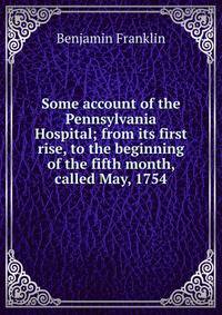 Some account of the Pennsylvania Hospital; from its first rise, to the beginning of the fifth month, called May, 1754.