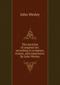 The doctrine of original sin: according to scripture, reason, and experience. By John Wesley.