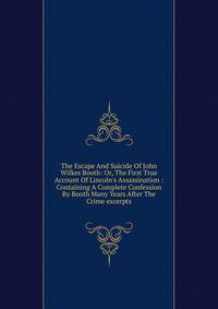 The Escape And Suicide Of John Wilkes Booth: Or, The First True Account Of Lincoln's Assassination : Containing A Complete Confession By Booth Many Years After The Crime excerpts