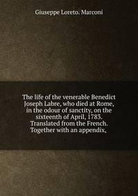 The life of the venerable Benedict Joseph Labre, who died at Rome, in the odour of sanctity, on the sixteenth of April, 1783. Translated from the French. Together with an appendix, .