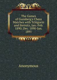 The Games of Gunsberg's Chess Matches with Tchigorin and Steinitz, Jan.-Feb. 1890; Dec. 1890-Jan. 1891
