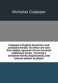 Culpeper's English physician; and complete herbal. To which are now first added, upwards of one hundred additional herbs, . Forming a complete family dispensatory, and natural system of physic.
