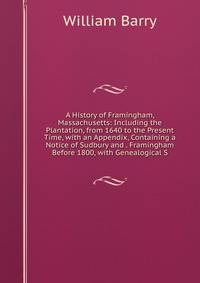 A History of Framingham, Massachusetts: Including the Plantation, from 1640 to the Present Time, with an Appendix, Containing a Notice of Sudbury and . Framingham Before 1800, with Genealogical S