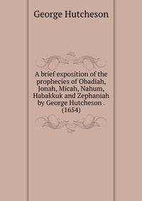 A brief exposition of the prophecies of Obadiah, Jonah, Micah, Nahum, Habakkuk and Zephaniah by George Hutcheson . (1654)