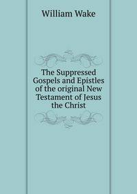 The Suppressed Gospels and Epistles of the original New Testament of Jesus the Christ