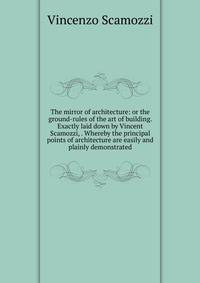 The mirror of architecture: or the ground-rules of the art of building. Exactly laid down by Vincent Scamozzi, . Whereby the principal points of architecture are easily and plainly demonstrated