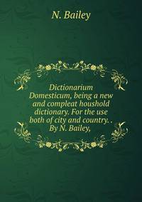 Dictionarium Domesticum, being a new and compleat houshold dictionary. For the use both of city and country. . By N. Bailey, .