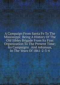 A Campaign From Santa Fe To The Mississippi; Being A History Of The Old Sibley Brigade From Its First Organization To The Present Time; Its Campaigns . And Arkansas, In The Years Of 1861-2-3-4