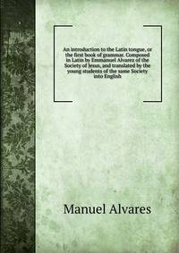 An introduction to the Latin tongue, or the first book of grammar. Composed in Latin by Emmanuel Alvarez of the Society of Jesus, and translated by the young students of the same Society into English.