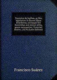 Tractatus de legibus, ac Deo legislatore in decem libros distributus, utriusque fori hominibus non minus utilis, quam necessarius / Francisci Suarez. (1679) (Latin Edition)
