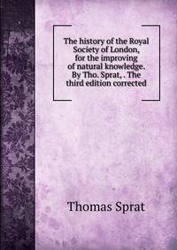 The history of the Royal Society of London, for the improving of natural knowledge. By Tho. Sprat, . The third edition corrected.
