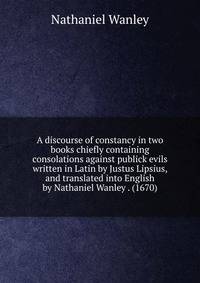 A discourse of constancy in two books chiefly containing consolations against publick evils written in Latin by Justus Lipsius, and translated into English by Nathaniel Wanley . (1670)