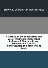 A treatise on the construction and use of milling machines made by Brown &amp; Sharpe mfg. co., Providence, R.I., U.S.A., manufacturers of machinery and tools