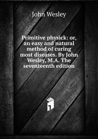 Primitive physick: or, an easy and natural method of curing most diseases. By John Wesley, M.A. The seventeenth edition.