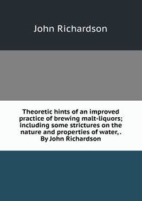 Theoretic hints of an improved practice of brewing malt-liquors; including some strictures on the nature and properties of water, . By John Richardson.