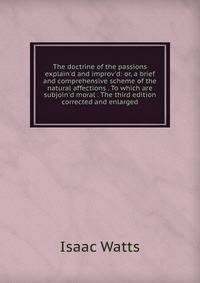 The doctrine of the passions explain'd and improv'd: or, a brief and comprehensive scheme of the natural affections . To which are subjoin'd moral . The third edition corrected and enlarged.