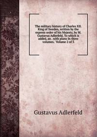 The military history of Charles XII. King of Sweden, written by the express order of his Majesty, by M. Gustavus Adlerfeld, To which is added, an . with plans In three volumes. Volume 2 of 3