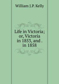 Life in Victoria; or, Victoria in 1853, and . in 1858.