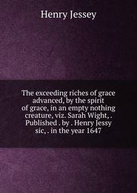 The exceeding riches of grace advanced, by the spirit of grace, in an empty nothing creature, viz. Sarah Wight, . Published . by . Henry Jessy sic, . in the year 1647.