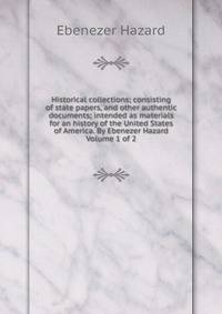 Historical collections; consisting of state papers, and other authentic documents; intended as materials for an history of the United States of America. By Ebenezer Hazard Volume 1 of 2