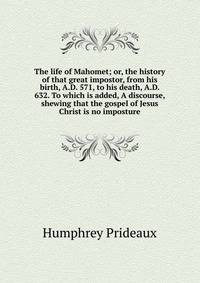 The life of Mahomet; or, the history of that great impostor, from his birth, A.D. 571, to his death, A.D. 632. To which is added, A discourse, shewing that the gospel of Jesus Christ is no imposture