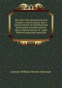 His Grace the steward and trial of peers: a novel inquiry into a special branch of constitutional government founded entirely upon original sources of . upon hitherto unprinted materials.
