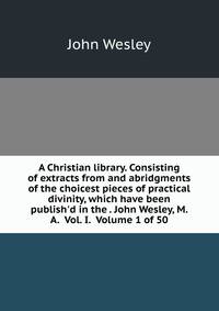 A Christian library. Consisting of extracts from and abridgments of the choicest pieces of practical divinity, which have been publish'd in the . John Wesley, M. A. Vol. I. Volume 1 of 50