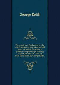 The magick of Quakerism or, the chief mysteries of Quakerism laid open. To which are added, a preface and postscript relating to the Camisars, in . The cry from the desart. By George Keith, .