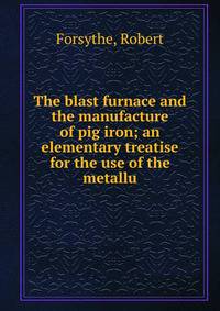 The blast furnace and the manufacture of pig iron; an elementary treatise for the use of the metallu