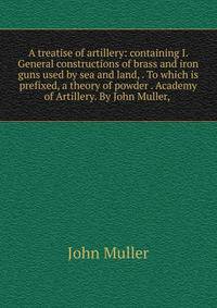 A treatise of artillery: containing I. General constructions of brass and iron guns used by sea and land, . To which is prefixed, a theory of powder . Academy of Artillery. By John Muller, .