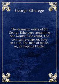 The dramatic works of Sir George Etherege: containing She would if she could, The comical revenge, or, Love in a tub. The man of mode, or, Sir Fopling Flutter.