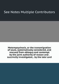 Metempsychosis, or the transmigration of souls, systematically considered, and rescued from obloquy and contempt by the joint authority of reason and . succinctly investigated, . by the late Lord